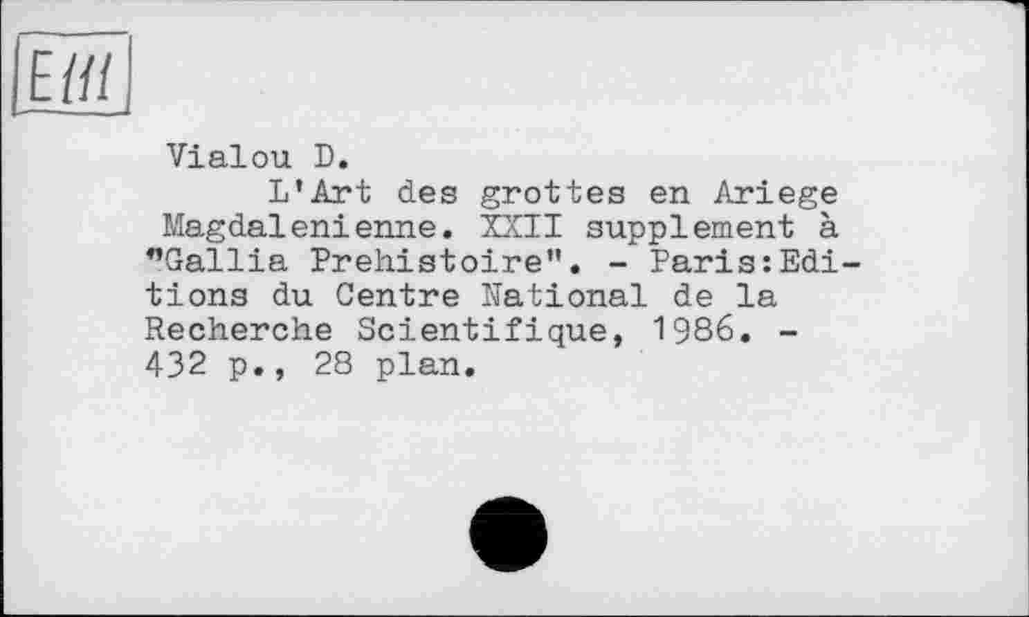 ﻿Ев і
-—--
Vialou D.
L’Art des grottes en Ariege Magdalénienne. XXII supplement à ”Gallia Préhistoire”. - Paris:Editions du Centre National de la Recherche Scientifique, 1986. -432 p., 28 plan.